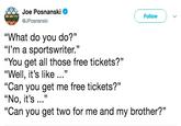 Joe Posnanski @JPosnanski Follow "What do you do?" "I'm a sportswriter." "You get all those free tickets?" "Well, it's like ..." "Can you get me free tickets?" "No, it's .." "Can you get two for me and my brother?" 15