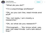Josh Grubbs @JoshuaGrubbsPhD Follow "What do you do?" I'm a psychology professor" "Oh, so you can like, read minds and stuff" "No, not really, I am mostly a researcher." "Oh, so what do you research?" "Pornograph.... You know what, yes, yes I do read minds. Let's talk about that."