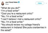 your friend Helen @hels Follow "What do you do?" "'m a food writer" "Cool you're a restaurant critic!" "No, l'm a food writer." "I can't believe I met a restaurant critic!" "No, l'm a food writer." "You should review my college friend's restaurant in Indiana! She puts cranberries in the salad!"