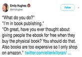 Emily Hughes @emilyhughes Follow "What do you do?" "I'm in book publishing." "Oh great, have you ever thought about giving people the ebook for free when they buy the physical book? You should do that. Also books are too expensive so l only shop on amazon." twitter.com/ellenkilloran/...