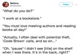 Bettina @HiddenSky FollowV "What do you do?" "I work at a bookstore." "You must love meeting authors and reading books all day!" "Actually, I often deal with potential theft, Code Brown' calls, and so on..." "Oh. *pause* I didn't see [title] on the shelf when I was there. It's in the back, right?"