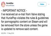 HunieDev Follow ) HuniePotDev IMPORTANT NOTICE I've received an e-mail from Valve stating that HuniePop violates the rules & guidelines for pornographic content on Steam and will be removed from the store unless the game is updated to remove said content. 8:26 PM 17 May 2018