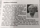 ew ti In n ye Kathleen Dehmlow Kathleen Dehmlow (Schunk) was born on March 19, 1938 to Joseph and Gertrude Schunk of Wabasso. She married Dennis Dehmlow at St. Anne's in Wabasso in 1957 and had two children Gina and Jay. In 1962 she became pregnant by her husband's brother Lyle Dehmlow and moved to California. She abandoned her children, Gina and Jay who were then raised by her parents in Clements, Mr. and Mrs. Joseph Schunk. She passed away on May 31, 2018 in Springfield an will now face judgement. She will not be missed by Gina and Jay, and they understand that this world is a better place without her.