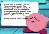 argumentum ad populum (Latin for "argument to the people") is a fallacious argument that concludes that a proposition must be true because many or most people believe it, often concisely encapsulated as: "If many believe so, it is so." Adding Kirby to it changes nothing