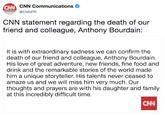 CNN C CNN Communications o@CNNPR CNN statement regarding the death of our friend and colleague, Anthony Bourdain: It is with extraordinary sadness we can confirm the death of our friend and colleague, Anthony Bourdain. His love of great adventure, new friends, fine food and drink and the remarkable stories of the world made him a unique storyteller. His talents never ceased to amaze us and we will miss him very much. Our thoughts and prayers are with his daughter and family at this incredibly difficult time. CNN