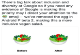 There's big talk about inclusion and diversity at Google so if you need any evidence of Google is making this priority may I direct your attention to the emoj we've removed the egg in Android P beta 2, making this a more inclusive vegan salad Before After