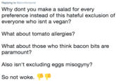 Replying to @jenniferdaniel Why dont you make a salad for every preference instead of this hateful exclusion of everyone who isnt a vegan? What about tomato allergies? What about those who think bacon bits are paramount? Also isn't excluding eggs misogyny? So not woke.
