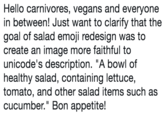 Hello carnivores, vegans and everyone in between! Just want to clarify that the goal of salad emoji redesign was to create an image more faithful to unicode's description. "A bowl of healthy salad, containing lettuce, tomato, and other salad items such as cucumber." Bon appetite!