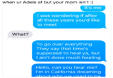 when ur Adele af but your mom isn't :( It's me I was wondering if after all these years you'd like to meet What? To go over everything They say that time's supposed to heal ya, but I ain't done much healing Hello, can you hear me? I'm in California dreaming