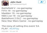 John Hunt @TheMasterHunt Battlefield V - no gameplay FIFA 19- no gameplay Madden 19 - no gameplay NBA Live 19 - no gameplay Battlefront 2 DLC - no gameplay New Star Wars Game - no gameplay The irony of calling this event 'EA PLAY. #EAPlay 3:53 AM 10 Jun 18 text font line