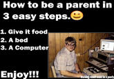 How to be a parent in 3 easy steps.G 1. Give it food 2. A bed 3. A Computer Enjoy!!! Waming/result could be a poorly