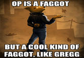 OP ISA FAGGOT BUT A COOL KIND OF FAGGOT, LIKE GREGG