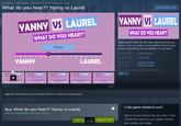 All Games>Indie Games>What do you hear?? Yanny vs Laurel What do you hear?? Yanny vs Laurel Community Hub VANNY VS LAUREL YANNY US LAUREL WHAT DO YOU HEAR?? WHAT DO YOU HEAR?? What word or name do you hear, and how far do you have to move the slider to hear another? Check it out and be surprised by the possibilities of your brain! Pause ALL REVIEWS 5 user reviews RELEASE DATE:9 Jun, 2018 YANNY LAUREL DEVELOPER PUBLISHER Hardcore Studio Hardcore Studio Popular user-defined tags for this product Indie + ANN ANNY VS LAUREL ANNY VS LAUREL ANNY VS LAUREL ANNY VS LAUREL YANNY YANNY YANNY Sign in to add this item to your wishlist, follow it, or mark it as not interested Is this game relevant to you? Buy What do you hear?? Yanny vs Laurel SPECIAL PROMOTION! Offer ends 16 June Sign in to see reasons why you may or may -3490 Ada to cart like this based on your games, friends, and curators you follow. 00,52