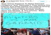0 Deplorable NurseFor K..! Follow @joannarn4kids Stop Killing Aligators To Make Gatoraid' (Alligators' and 'Gatorade')! They believe this insanity and these people are walking among us daily! Same people are promoting KİINRA' and/or have bumper stickers: 'Save The Whales' & 'Pro-Choice.' Baby killers shouldn't have guns! MAKE