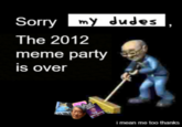 Sorry my dudes The 2012 meme party is over i mean me too thanks