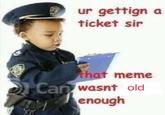 ur gettign a ticket sir hat meme wasnt old enough Can