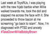 Last week at ToysRUs, I was playing with the new hijabi barbie when Millie walked towards me, took the doll and slapped me across the face with it. She proceeded to throw bacon at me screaming "go back to islam". Now, I'm diagnosed with PTSD and anxiety # Last week at ToysRUs, I was playing with the new hijabi barbie when Millie walked towards me, took the doll and slapped me across the face with it. She proceeded to throw bacon at me screaming "go back to islam". Now, I'm diagnosed with PTSD and anxiety #TakeDownMillieBobbyBrown