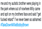 me and my autistic brother were playing in the park where out of nowhere Milly came and spit on my brothers face and said “get f----- retard” I’ve never been so ashamed #TakeDownMillieBobbyBrown me and my autistic brother were playing in the park where out of nowhere Milly came and spit on my brothers face and said "get f----- retard" l've never been so ashamed #TakeDown MillieBobbyBrown
