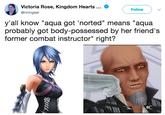 Victoria Rose, Kingdom Hearts . @riningear Follow y'all know "aqua got 'norted" means "aqua probably got body-possessed by her friend's former combat instructor" right?