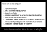 How to turn on the computer 1. Approach the computer 2. STAY AWAY FROM THE CEILING FAN! 3. Locate the on-off button 4. FOR GOD'S SAKE DO NOT GO ANYWHERE NEAR THE CEILING FAN! 5. Place your index finger on the on-off button 6. JESUS CHRIST - WHY IS YOUR D--- OUT? DON'T GET YOUR D--- OUT!!! 7. With your index finger lightly press on the on-off button until you hear a click 8. GODDAMMIT- HOW DID YOU GET UP THERE?!?!? Instructions were unclear. Got my d--- stuck in ceiling far