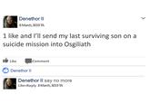 Denethor II 8 March, 3019 TA I like and I send my last surviving son on a suicide mission into Osgiliath Like Comment Denethor II Denethor ll say no more Like Reply 8March,3019 TA