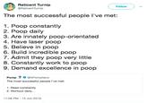 命Reticent Turnip Followv @ReticentTurnip The most successful people l've met: 1. Poop constantly 2. Poop daily 3. Are innately poop-orientated 4. Have laser poop 5. Believe in poop 6. Build incredible poop 7. Admit they poop very little 8. Constantly work to poop 9. Demand excellence in poop Pomp@APompliano The most successful people l've met 1. Read constantly 2. Workout daily... 11:08 PM 13 Jun 2018