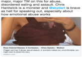 major, major TW on this for abuse, disordered eating and assault. Chris Hardwick is a monster and @skydart is brave as hell for speaking out, especially about how emotional abuse works Rose-Colored Glasses: A Confession. - Chloe Dykstra - Medium (Trigger warning: If abuse, sexual assault, or anorexia makes you uncomfortable, you might want to avoid this one.) medium.com
