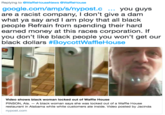 Replying to @WaffleHouseNews@WaffleHouse google.com/amp/s/nypost.c you guys are a racist company, I don't give a dam what ya say and I am ploy that all black people Refrain from spending their hard earned money at this races corporation. If you don't like black people you won't get our black dollars #BoycottWaffleHouse Video shows black woman locked out of Waffle House PINSON, Ala. - A black woman says she was locked out of a Waffle House restaurant in Alabama while white customers ate inside. Video posted by Jacindia nypost.com