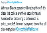 Replying to @ShaunKing @WaffleHouse Why are Black people still eating there? It's clear the police are their security team! Arrested for disputing a difference is price,people& I mean everyone does that all day everyday!#BoycottWaffleHouse