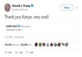 Donald J. Trump @realDonaldTrump Follow Thank you Kanye, very cool! KANYE WEST@kanyewest imma pp in ur butt 12:33 PM- 25 Apr 2018 103,236 Retweets 336,366 Likes 20K 103K 3361K