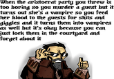 When the aristoerat partg you threw is too boring so gou murder a guest but it turns out she's a vampire so you feed her blood to the guests for shits and giggles and it turns them into vampires as well but it's okag because you can just lock them in the courtyard and forget about it It cartoon text human behavior fictional character