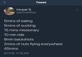 Tweet I'm just Tj @aintulefteye bmins of eating 5mins of sucking 15 mins missionary 10 min ride 8min backshots 2mins of nuts flying everywhere 45mins 6/17/18, 11:16 PM