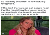 So "Gaming Disorder" is now actually recognised. If this isn't the wake up call people need that the mental health crisis sweeping our species is due to rabid corporatist capitalism, I don't know what is. GIF