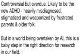 Controversial but overdue. Likely to be the new ADHD- heavily misdiagnosed, stigmatized and weaponized by frustrated parents & older folk. But in a world being overtaken by Al, this is a baby step in the right direction for research in our field.