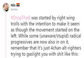 Nils @ikibiz #DropTheB was started by right wing trolls with the intention to make it seem as though the movement started on the left. While some (unaware/stupid) radical progressives are now also in on it, remember that it's just 4chan alt-righters trying to gaslight you with s--- like this: IS: