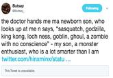 Butsay @Butsay Following the doctor hands me ma newborn son, who looks up at me n says, "sasquatch, godzilla, king kong, loch ness, goblin, ghoul, a zombie with no conscience - my son, a monster enthusiast, who is a lot smarter than I am twitter.com/hinxminx/statu.. This Tweet is unavailable.