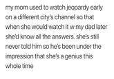 Funny comment online that someone made explaining how their mom would watch Jeopardy at an earlier hour to know all the answers when she saw it with dad who thought she was a genius. 