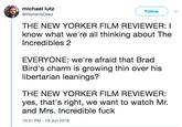 michael lutz ( Follow ) @WarrenlsDeac THE NEW YORKER FILM REVIEWER: I Incredibles 2 EVERYONE: we're afraid that Brad know what we're all thinking about The Bird's charm is growing thin over his libertarian leanings? THE NEW YORKER FILM REVIEWER: yes, that's right, we want to watch Mr. and Mrs. Incredible f--- 10:51 PM-19 Jun 2018