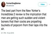 FormerGregSamsa @MJaMitchell Follow The best part from the New Yorker's Incredibles 2 review is the implication that men are getting such sudden and violent boners that their cocks are propelling buckets of popcorn from their laps into the air. 6:11 PM 19 Jun 2018