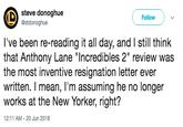 steve donoghue @stdonoghue Follow l've been re-reading it all day, and I still think that Anthony Lane "Incredibles 2" review was the most inventive resignation letter ever written. I mean, I'm assuming he no longer works at the New Yorker, right? 12:11 AM-20 Jun 2018