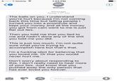 o000 T-Mobile 1:03 PM WF William K4 Message Today 7:27 AM The balls on you. I understand you're hurt because I'm not coming back this time but telling people I turned you into a prostitute and kept your money and all the money you got from cam went to me is just flat out lies. Then you told me that you lied to me and hadn't done any of the s--- you told me you did. This is just too much. I'm not quite sure what you're trying to accomplish here but that's that. I'm a f------ idiot for believing that you loved me. Or that you would never hurt me. Don't worry about responding to this. I don't really need to hear more of your lies. Just know that you pushed away the only person that has ever loved vou forever Message