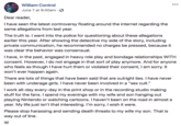 William Control June 7 at 9:40am S Dear reader, I have seen the latest controversy floating around the internet regarding the same allegations from last year. The truth is: I went into the police for questioning about these allegations earlier this year. After showing the detective my side of the story, including private communication, he recommended no charges be pressed, because it was clear the behavior was consensual. I have, in the past, engaged in heavy role play and bondage relationships WITH consent. However, I do not engage in that sort of play anymore. And for anyone who feels as though I have hurt them or violated their consent, I am sorry. It won't ever happen again. There are lots of things that have been said that are outright lies. I have never been with underage girls. I have never been involved in a "sex cult." Iwork all-day every-day in the print shop or in the recording studio making stuff for the fans. I spend my evenings with my wife and son hanging out playing Nintendo or watching cartoons. I haven't been on the road in almost a year. My life just isn't that interesting. I'm sorry, I wish it were. toharnt a way out of line.