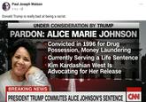 Paul Joseph Watson 9 hrs Donald Trump is really bad at being a racist. UNDER CONSIDERATION BY TRUMP PARDON: ALICE MARIE JOHNSON Convicted in 1996 for Drug Possession, Money Laundering Currently Serving a Life Sentence Kim Kardashian West Is Advocating for Her Release BREAKING NEWS PRESIDENT TRUMP COMMUTES ALICE JOHNSON'S SENTENCE İCNU