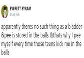 EVERETT BYRAM @rad_milk apparently theres no such thing as a bladder &pee is stored in the balls &thats why I pee myself every time those teens kick me in the balls