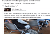 F----- white people and their *Shuffles deck. Pulls card. "Hydration." 17 days liv @scofieldsdelena this kid literally brought a jug of water to class and is just drinking out of it. i hate college and i hate white people TATS