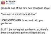 KT NELSON KrangTNelson [episode one of the new new roseanne show] two men in suits knock at door* JOHN GOODMAN: how can I help you gentleman SUIT 1 (removing hat somberly): sir, there's been an accident at the s------- factory