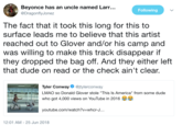 Beyonce has an u @DragonflyJonez ncle named Larr... Following The fact that it took this long for this to surface leads me to believe that this artist reached out to Glover and/or his camp and was willing to make this track disappear if they dropped the bag off. And they either left that dude on read or the check ain't clear. Tyler Conway@itylerconway LMAO so Donald Glover stole "This Is America" from some dude who got 4,000 views on YouTube in 2016 2:20 youtube.com/watch?v-whcr-J.. 12:01 AM -25 Jun 2018