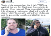 LEFT @LeftSentThis Follow Toxic-white-people feel like it is LITERALLY against the law for Black and Brown folks to disobey their request. They immediately jump into citizens arrest mode, playing the role of deputy doin' too much, using their whiteness and its proximity to police protection as a weapon.