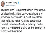 Donald J. Trump @realDonaldTrump The Red Hen Restaurant should focus more on cleaning its filthy canopies, doors and windows (badly needs a paint job) rather than refusing to serve a fine person like Sarah Huckabee Sanders. I always had a rule, if a restaurant is dirty on the outside, it is dirty on the inside!