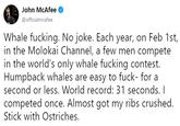 John McAfee @officialmcafee Whale f------. No joke. Each year, on Feb 1st in the Molokai Channel, a few men compete in the world's only whale f------ contest. Humpback whales are easy to f---- for a second or less. World record: 31 seconds. I competed once. Almost got my ribs crushed. Stick with Ostriches.